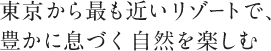 東京から最も近いリゾートで、豊かに息づく自然を楽しむ