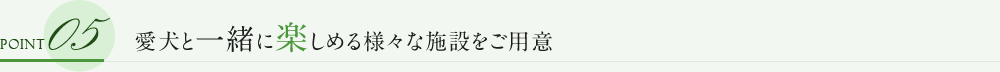 POINT 05 愛犬と一緒に楽しめる様々な施設をご用意