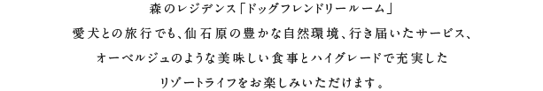 森のレジデンス「ドッグフレンドリールーム」。愛犬との旅行でも、仙石原の豊かな自然環境、行き届いたサービス、オーベルジュのような美味しい食事とハイグレードで充実したリゾートライフをお楽しみいただけます。