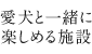 愛犬と一緒に楽しめる施設