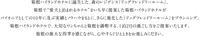 箱根ハイランドホテルに誕生した、森のレジデンス「ドッグフレンドリールーム」。箱根で“愛犬と泊まれるホテルをいち早く提案した箱根ハイランドホテルがパイオニアとしての10年に及ぶ実績とノウハウをもとに、さらに進化した「ドッグフレンドリールーム」をプランニング。箱根ハイランドホテルで、大切なワンちゃんと箱根を満喫する、1泊2日の過ごし方をご提案いたします。箱根の雄大な四季を感じながら、心やすらぐひとときをお楽しみ下さい。