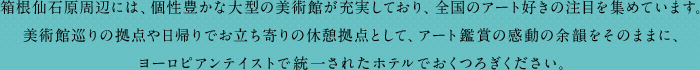 箱根仙石原周辺には、個性豊かな大型の美術館が充実しており、全国のアート好きの注目を集めています。美術館巡りの拠点や日帰りでお立ち寄りの休憩拠点として、アート鑑賞の感動の余韻をそのままに、ヨーロピアンテイストで統一されたホテルでおくつろぎください。