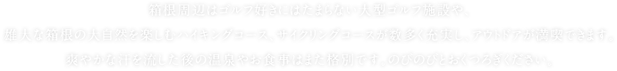 箱根周辺はゴルフ好きにはたまらない大型ゴルフ施設や、雄大な箱根の大自然を楽しむハイキングコース、サイクリングコースが数多く充実し、アウトドアが満喫できます。爽やかな汗を流した後の温泉やお食事はまた格別です。のびのびとおくつろぎください。