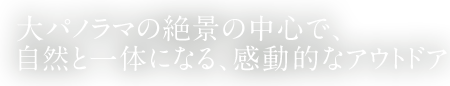 大パノラマの絶景の中心で、自然と一体になる、感動的なアウトドア