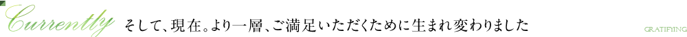 Currently そして、現在。より一層、ご満足いただくために生まれ変わりました