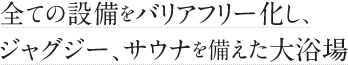 すべての設備をバリアフリー化し、ジャグジー、サウナを備えた大浴場