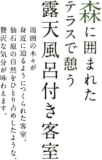 森に囲まれたテラスで憩う 露天風呂付き客室 周囲の木々が身近に迫るようにつくられた客室。仙石原の自然をひとり占めしたような、贅沢な気分が味わえます。