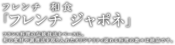 フレンチ×和食　「フレンチジャポネ」 フランス料理の伝統技法をベースに、和の食材や調理法を取り入れたオリジナリティ溢れる料理の数々は絶品です。