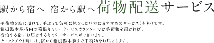 駅から宿へ 宿から駅へ荷物配送サービス 手荷物を駅に預けて、手ぶらで気軽に旅をしたい方におすすめのサービス（有料）です。箱根湯本駅構内の箱根キャリーサービスカウンターでは手荷物を預ければ、宿泊する宿にお届けするキャリーサービスがございます。チェックアウト時には、宿から箱根湯本駅まで手荷物をお届けします。