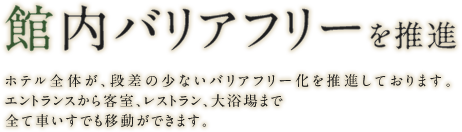 館内バリアフリーを推進 ホテル全体が、段差の少ないバリアフリー化を推進しております。エントランスから客室、レストラン、大浴場まで全て車いすでも移動ができます。