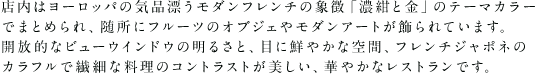 店内はヨーロッパの気品漂うモダンフレンチの象徴「濃紺と金」のテーマカラーでまとめられ、随所にフルーツのオブジェやモダンアートが飾られています。開放的なビューウインドウの明るさと、目に鮮やかな空間、薪火料理とフレンチジャポネのカラフルで繊細な料理のコントラストが美しい、華やかなレストランです。