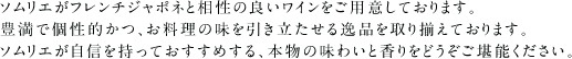 ソムリエがフレンチジャポネと相性の良いワインをご用意しております。豊満で個性的かつ、お料理の味を引き立たせる逸品を取り揃えております。ソムリエが自信を持っておすすめする、本物の味わいと香りをどうぞご堪能ください。※クリックでワインの詳細をご覧いただけます