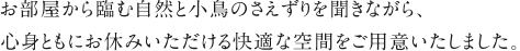 お部屋から臨む自然と小鳥のさえずりを聞きながら、心身ともにお休みいただける快適な空間をご用意いたしました。