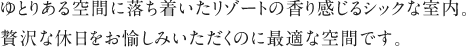 ゆとりある空間に落ち着いたリゾートの香り感じるシックな室内。贅沢な休日をお愉しみいただくのに最適な空間です。