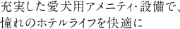 充実した愛犬用アメニティ・設備で、憧れのホテルライフを快適に