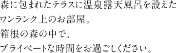 森に包まれたテラスに温泉露天風呂を設えたワンランク上のお部屋。箱根の森の中で、プライベートな時間をお過ごしください。