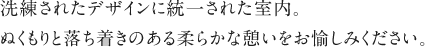 洗練されたデザインに統一された室内。ぬくもりと落ち着きのある柔らかな憩いをお愉しみください。