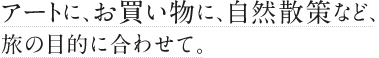 アートに、お買い物に、自然散策など、旅の目的に合わせて。