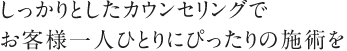 しっかりとしたカウンセリングでお客様一人ひとりにぴったりの施術を